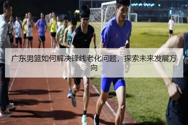 广东男篮如何解决锋线老化问题，探索未来发展方向